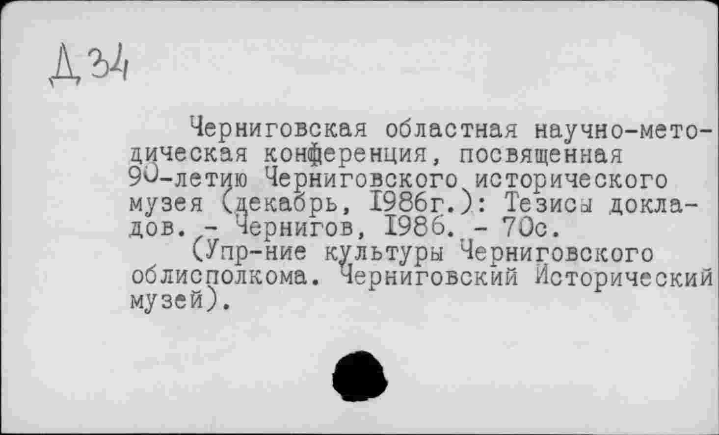 ﻿Черниговская областная научно-методическая конференция, посвященная 90-летию Черниговского исторического музея (декабрь, 1986г.): Тезиса докладов. - Чернигов, 1986. -70с.
(Упр-ние культуры Черниговского облисполкома. Черниговский Исторический музей).